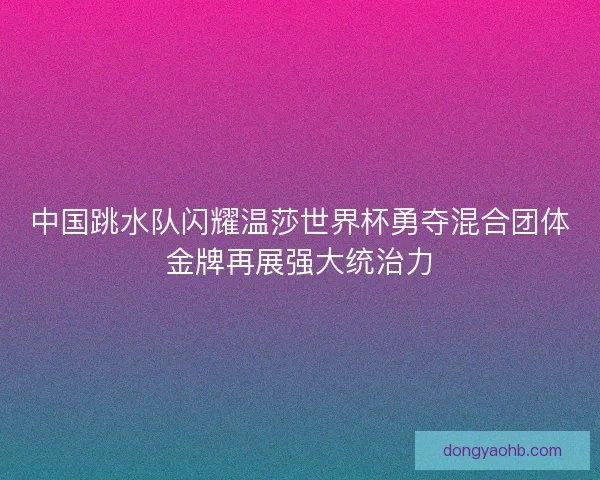 中国跳水队闪耀温莎世界杯勇夺混合团体金牌再展强大统治力