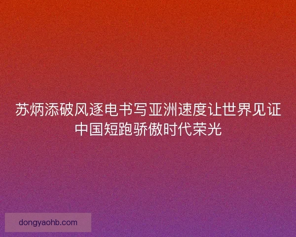 苏炳添破风逐电书写亚洲速度让世界见证中国短跑骄傲时代荣光
