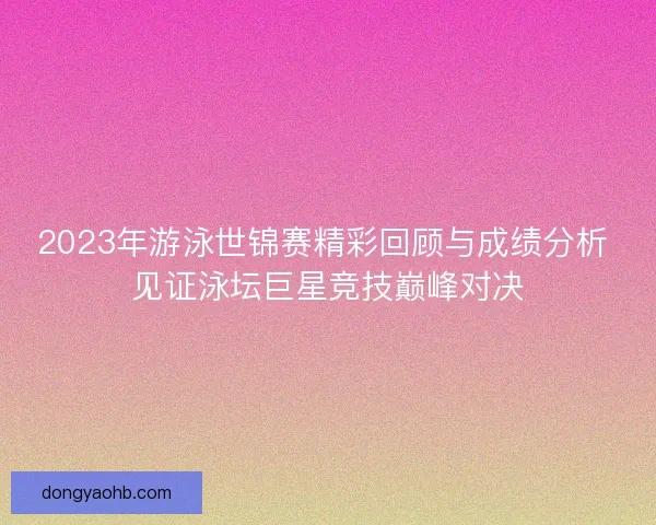 2023年游泳世锦赛精彩回顾与成绩分析 见证泳坛巨星竞技巅峰对决