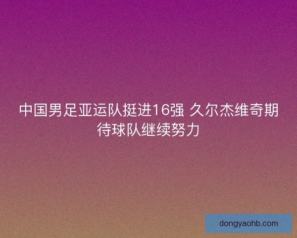中国男足亚运队挺进16强 久尔杰维奇期待球队继续努力