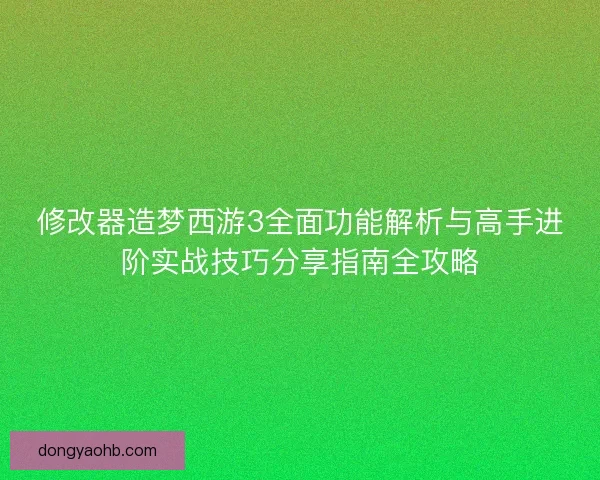 修改器造梦西游3全面功能解析与高手进阶实战技巧分享指南全攻略