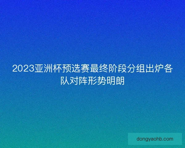2023亚洲杯预选赛最终阶段分组出炉各队对阵形势明朗