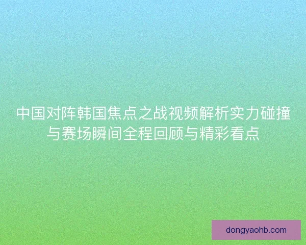 中国对阵韩国焦点之战视频解析实力碰撞与赛场瞬间全程回顾与精彩看点