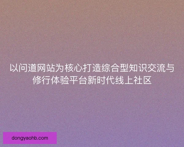 以问道网站为核心打造综合型知识交流与修行体验平台新时代线上社区