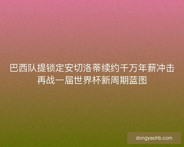 巴西队提锁定安切洛蒂续约千万年薪冲击再战一届世界杯新周期蓝图