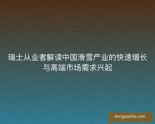 瑞士从业者解读中国滑雪产业的快速增长与高端市场需求兴起