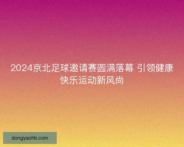 2024京北足球邀请赛圆满落幕 引领健康快乐运动新风尚