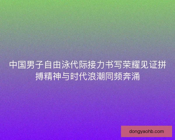 中国男子自由泳代际接力书写荣耀见证拼搏精神与时代浪潮同频奔涌