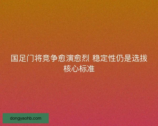 国足门将竞争愈演愈烈 稳定性仍是选拔核心标准