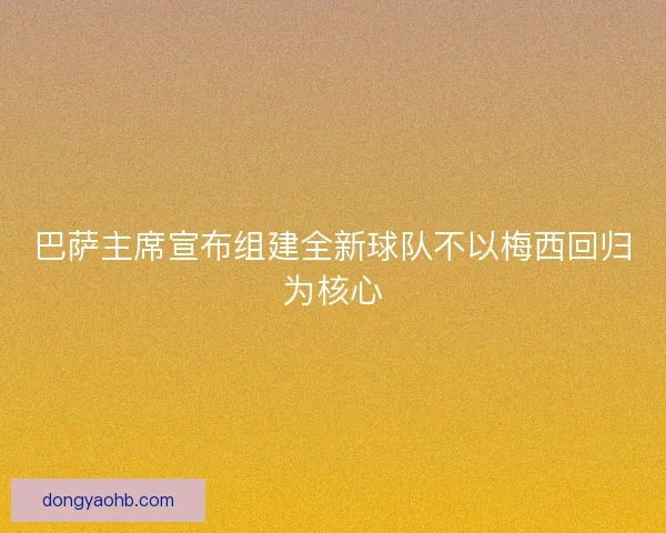 巴萨主席宣布组建全新球队不以梅西回归为核心