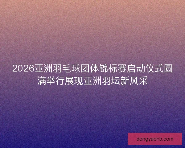 2026亚洲羽毛球团体锦标赛启动仪式圆满举行展现亚洲羽坛新风采