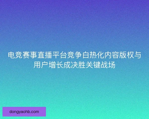 电竞赛事直播平台竞争白热化内容版权与用户增长成决胜关键战场 电竞赛事直播平台竞争白热化内容版权与用户增长成决胜关键战场