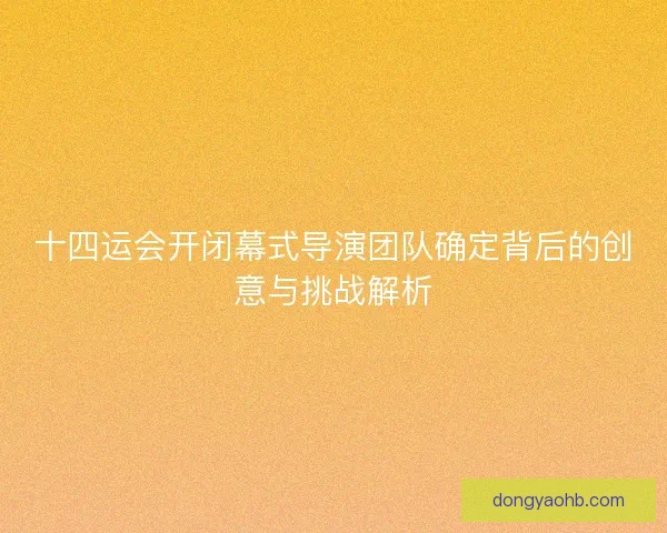 十四运会开闭幕式导演团队确定背后的创意与挑战解析