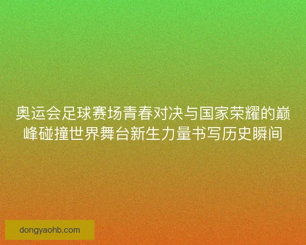 奥运会足球赛场青春对决与国家荣耀的巅峰碰撞世界舞台新生力量书写历史瞬间