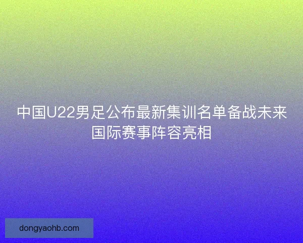 中国U22男足公布最新集训名单备战未来国际赛事阵容亮相