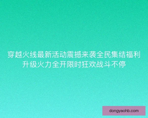 穿越火线最新活动震撼来袭全民集结福利升级火力全开限时狂欢战斗不停