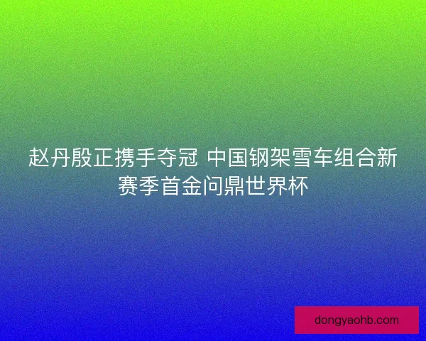 赵丹殷正携手夺冠 中国钢架雪车组合新赛季首金问鼎世界杯
