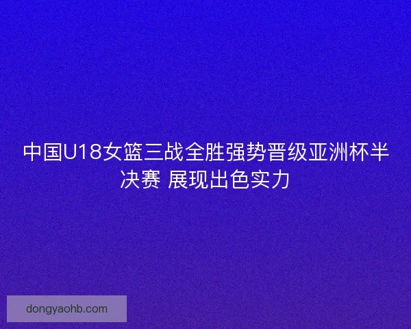 中国U18女篮三战全胜强势晋级亚洲杯半决赛 展现出色实力