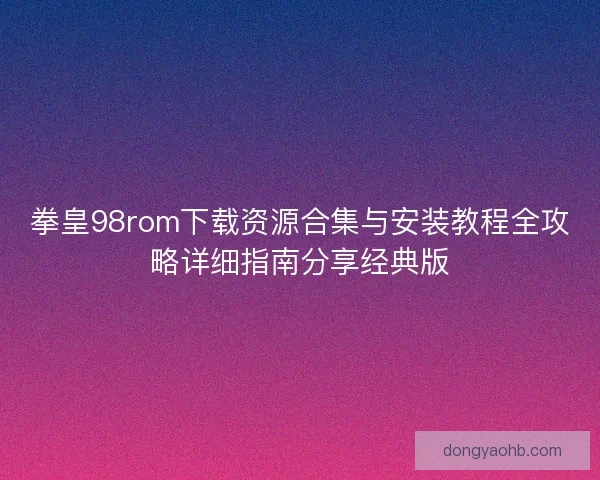 拳皇98rom下载资源合集与安装教程全攻略详细指南分享经典版