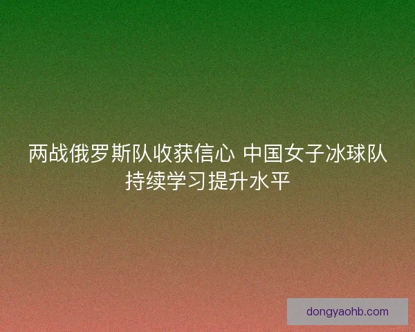 两战俄罗斯队收获信心 中国女子冰球队持续学习提升水平