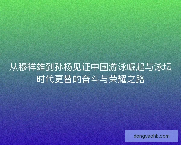 从穆祥雄到孙杨见证中国游泳崛起与泳坛时代更替的奋斗与荣耀之路