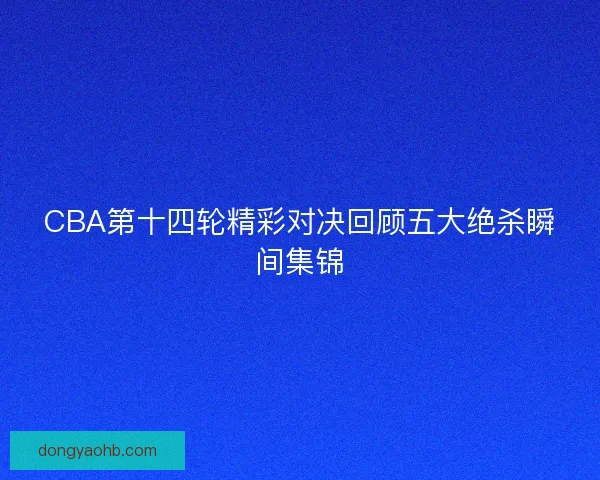 CBA第十四轮精彩对决回顾五大绝杀瞬间集锦
