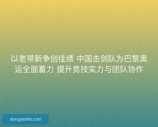 以老带新争创佳绩 中国击剑队为巴黎奥运全面蓄力 提升竞技实力与团队协作