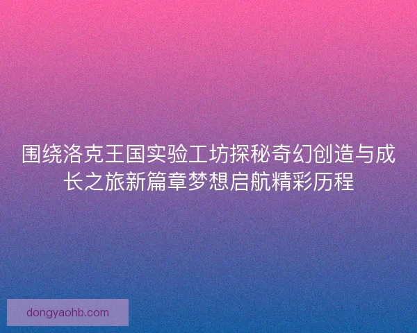 围绕洛克王国实验工坊探秘奇幻创造与成长之旅新篇章梦想启航精彩历程 围绕洛克王国实验工坊探秘奇幻创造与成长之旅新篇章梦想启航精彩历程